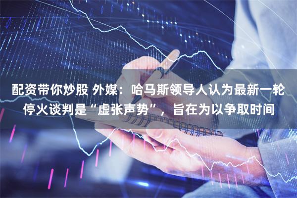 配资带你炒股 外媒：哈马斯领导人认为最新一轮停火谈判是“虚张声势”，旨在为以争取时间