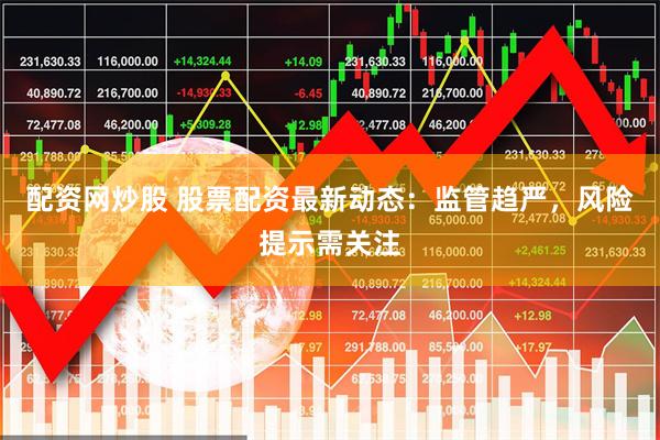 配资网炒股 股票配资最新动态：监管趋严，风险提示需关注