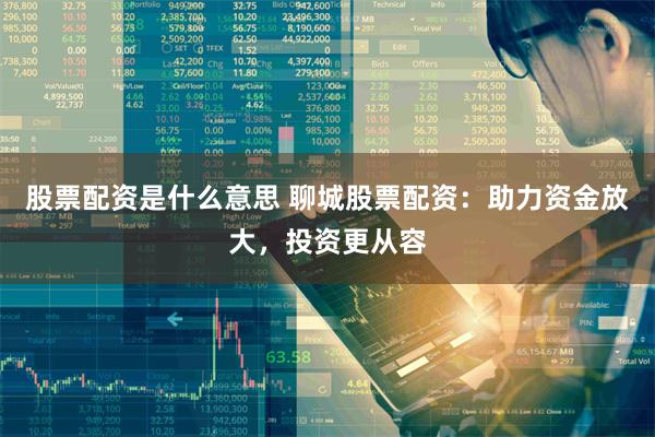 股票配资是什么意思 聊城股票配资：助力资金放大，投资更从容